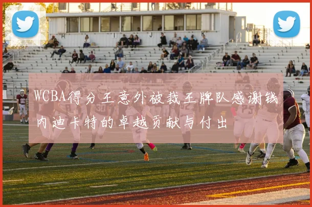 WCBA得分王意外被裁王牌队感谢钱内迪卡特的卓越贡献与付出