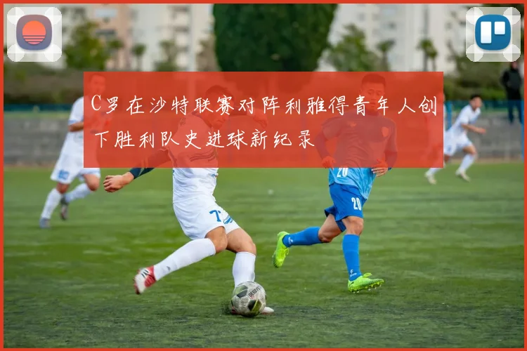 C罗在沙特联赛对阵利雅得青年人创下胜利队史进球新纪录