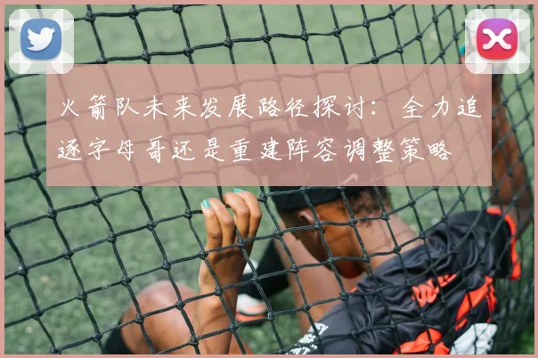火箭队未来发展路径探讨：全力追逐字母哥还是重建阵容调整策略