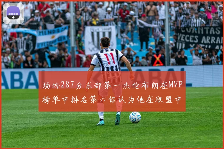 场均287分东部第一杰伦布朗在MVP榜单中排名第六你认为他在联盟中应排第几