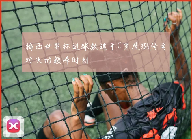 梅西世界杯进球数追平C罗展现传奇对决的巅峰时刻