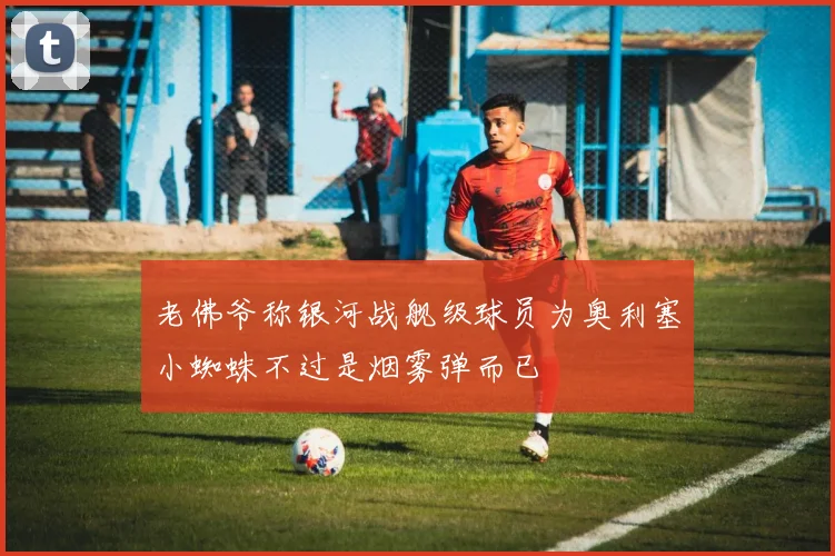 老佛爷称银河战舰级球员为奥利塞小蜘蛛不过是烟雾弹而已