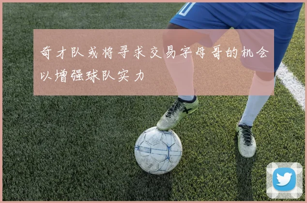 奇才队或将寻求交易字母哥的机会以增强球队实力