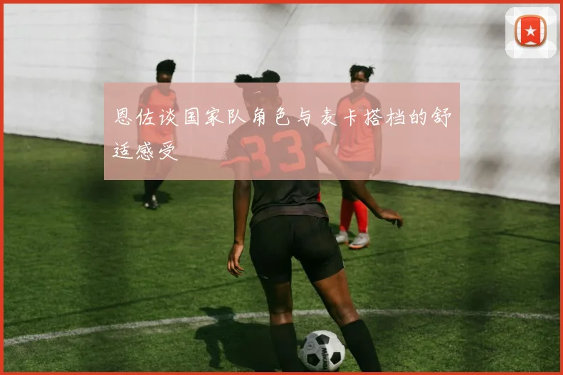恩佐谈国家队角色与麦卡搭档的舒适感受