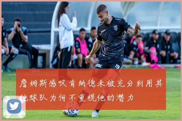 詹姆斯感叹肯纳德未被充分利用其他球队为何不重视他的潜力
