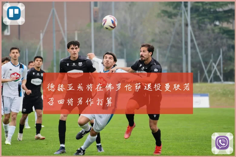 德赫亚或将在佛罗伦萨退役曼联若召回将另作打算