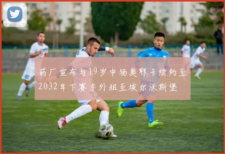 药厂宣布与19岁中场奥耶卡续约至2032年下赛季外租至埃尔沃斯堡