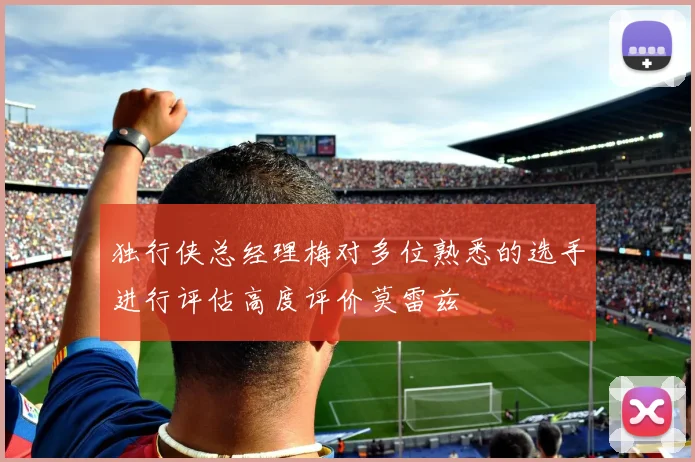 独行侠总经理梅对多位熟悉的选手进行评估高度评价莫雷兹