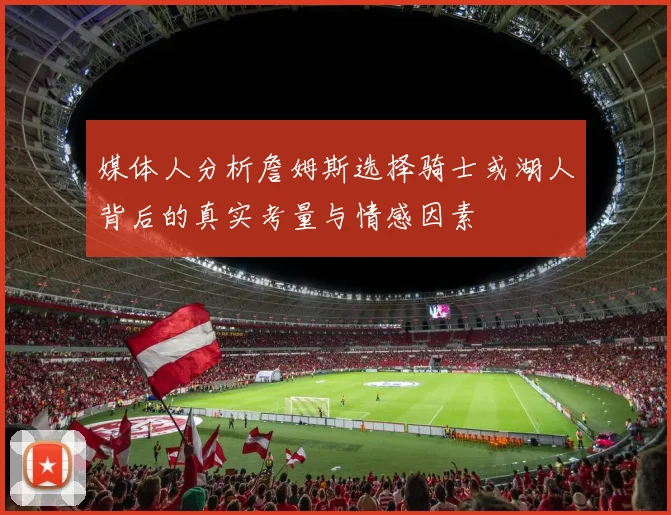 媒体人分析詹姆斯选择骑士或湖人背后的真实考量与情感因素