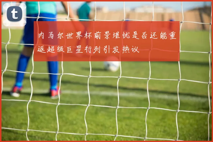 内马尔世界杯前景堪忧是否还能重返超级巨星行列引发热议