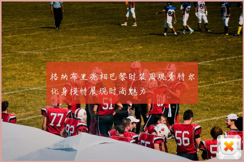 格纳布里亮相巴黎时装周观秀特尔化身模特展现时尚魅力