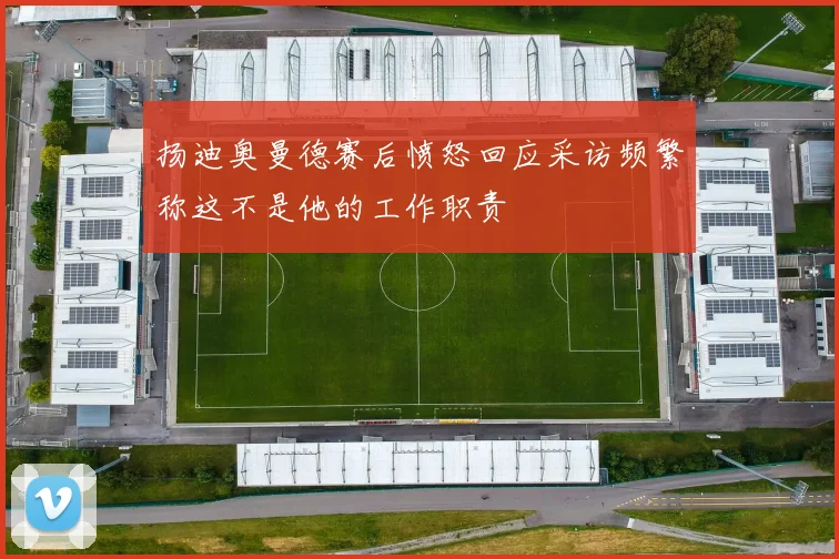 扬迪奥曼德赛后愤怒回应采访频繁称这不是他的工作职责